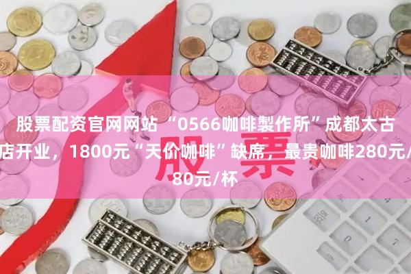 股票配资官网网站 “0566咖啡製作所”成都太古里店开业，1800元“天价咖啡”缺席，最贵咖啡280元/杯