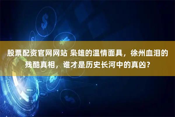 股票配资官网网站 枭雄的温情面具，徐州血泪的残酷真相，谁才是历史长河中的真凶？