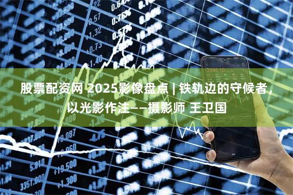股票配资网 2025影像盘点 | 铁轨边的守候者，以光影作注——摄影师 王卫国