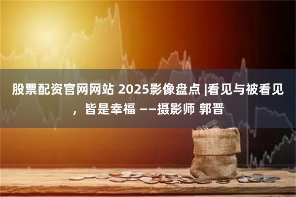 股票配资官网网站 2025影像盘点 |看见与被看见，皆是幸福 ——摄影师 郭晋