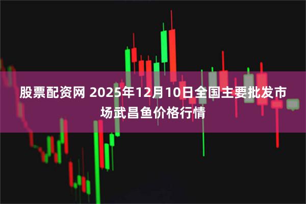 股票配资网 2025年12月10日全国主要批发市场武昌鱼价格行情