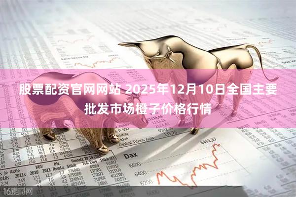 股票配资官网网站 2025年12月10日全国主要批发市场橙子价格行情