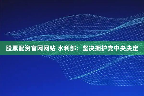 股票配资官网网站 水利部：坚决拥护党中央决定