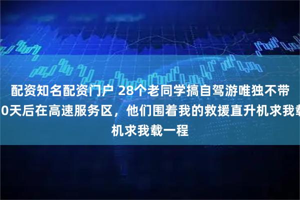 配资知名配资门户 28个老同学搞自驾游唯独不带我，10天后在高速服务区，他们围着我的救援直升机求我载一程