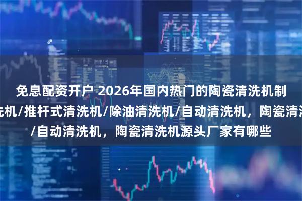 免息配资开户 2026年国内热门的陶瓷清洗机制造商分析，溶剂清洗机/推杆式清洗机/除油清洗机/自动清洗机，陶瓷清洗机源头厂家有哪些