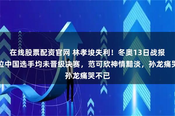 在线股票配资官网 林孝埈失利！冬奥13日战报：三位中国选手均未晋级决赛，范可欣神情黯淡，孙龙痛哭不已
