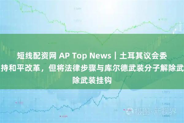 短线配资网 AP Top News｜土耳其议会委员会支持和平改革，但将法律步骤与库尔德武装分子解除武装挂钩