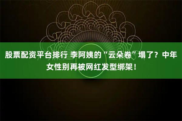 股票配资平台排行 李阿姨的“云朵卷”塌了？中年女性别再被网红发型绑架！