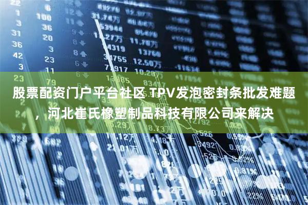 股票配资门户平台社区 TPV发泡密封条批发难题，河北崔氏橡塑制品科技有限公司来解决