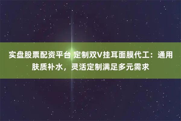 实盘股票配资平台 定制双V挂耳面膜代工：通用肤质补水，灵活定制满足多元需求