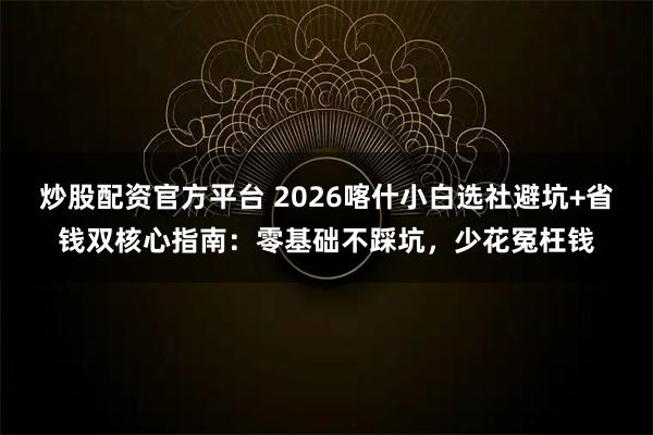 炒股配资官方平台 2026喀什小白选社避坑+省钱双核心指南:零基础不踩坑,少花冤枉钱