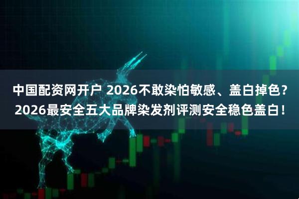 中国配资网开户 2026不敢染怕敏感、盖白掉色？2026最安全五大品牌染发剂评测安全稳色盖白！