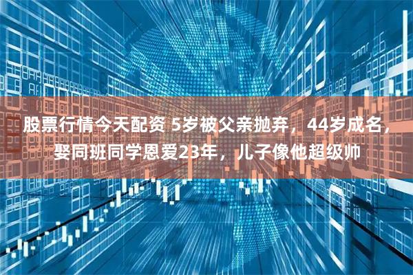 股票行情今天配资 5岁被父亲抛弃，44岁成名，娶同班同学恩爱23年，儿子像他超级帅