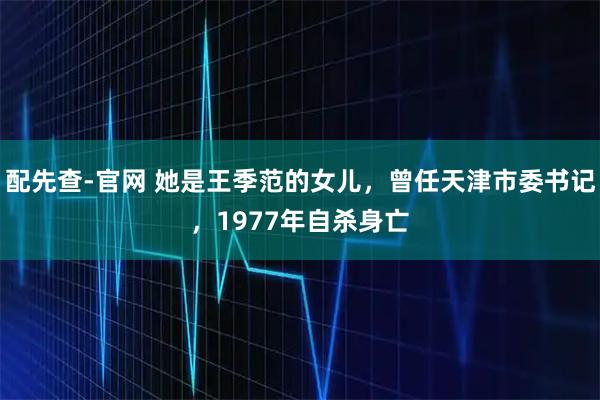 配先查-官网 她是王季范的女儿,曾任天津市委书记,1977年自杀身亡