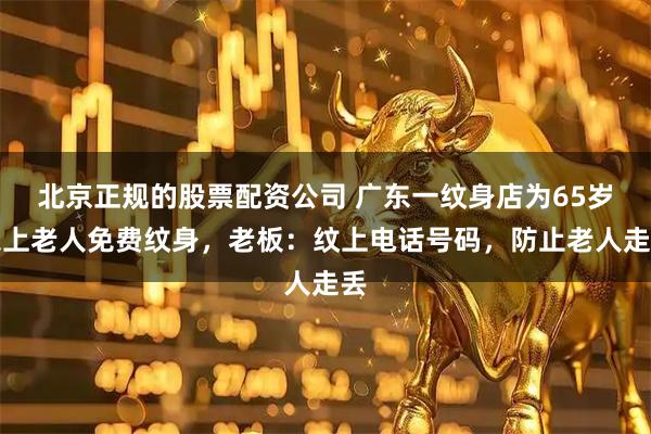 北京正规的股票配资公司 广东一纹身店为65岁以上老人免费纹身，老板：纹上电话号码，防止老人走丢