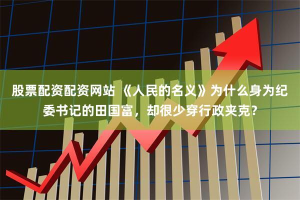 股票配资配资网站 《人民的名义》为什么身为纪委书记的田国富，却很少穿行政夹克？