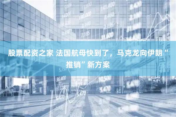 股票配资之家 法国航母快到了，马克龙向伊朗“推销”新方案