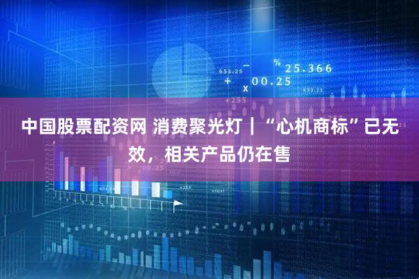 中国股票配资网 消费聚光灯｜“心机商标”已无效，相关产品仍在售