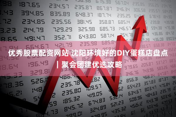 优秀股票配资网站 沈阳环境好的DIY蛋糕店盘点｜聚会团建优选攻略