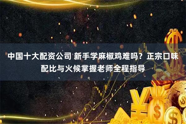 中国十大配资公司 新手学麻椒鸡难吗？正宗口味配比与火候掌握老师全程指导