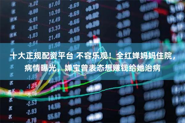十大正规配资平台 不容乐观！全红婵妈妈住院，病情曝光，婵宝曾表态想赚钱给她治病
