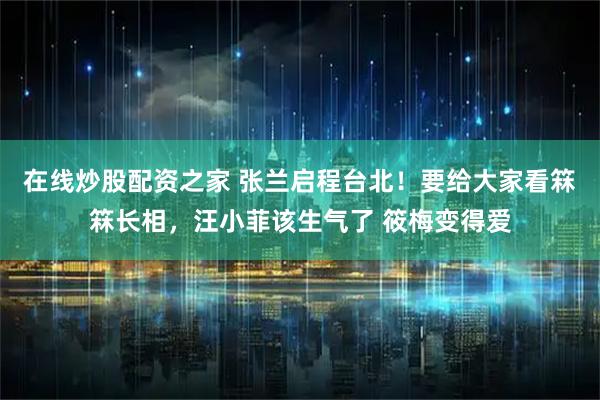 在线炒股配资之家 张兰启程台北！要给大家看箖箖长相，汪小菲该生气了 筱梅变得爱