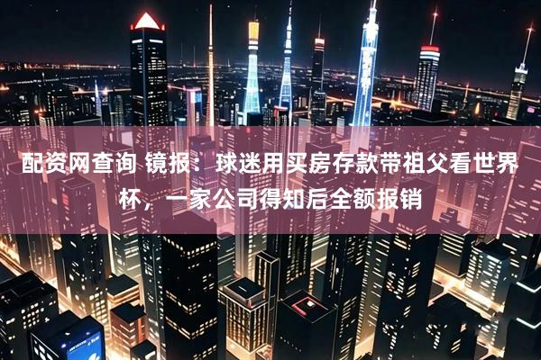 配资网查询 镜报:球迷用买房存款带祖父看世界杯,一家公司得知后全额报销