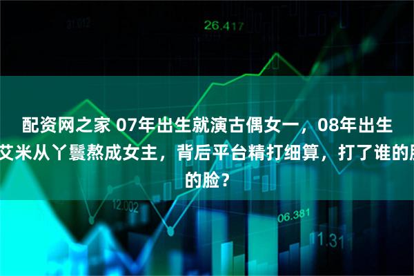 配资网之家 07年出生就演古偶女一，08年出生的艾米从丫鬟熬成女主，背后平台精打细算，打了谁的脸？